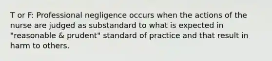 T or F: Professional negligence occurs when the actions of the nurse are judged as substandard to what is expected in "reasonable & prudent" standard of practice and that result in harm to others.