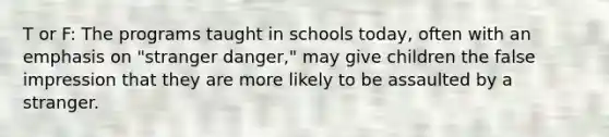 T or F: The programs taught in schools today, often with an emphasis on "stranger danger," may give children the false impression that they are more likely to be assaulted by a stranger.