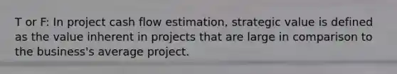 T or F: In project cash flow estimation, strategic value is defined as the value inherent in projects that are large in comparison to the business's average project.