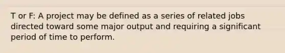 T or F: A project may be defined as a series of related jobs directed toward some major output and requiring a significant period of time to perform.