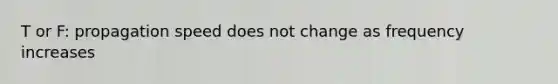 T or F: propagation speed does not change as frequency increases