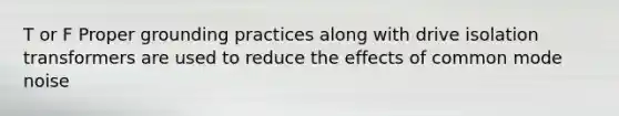 T or F Proper grounding practices along with drive isolation transformers are used to reduce the effects of common mode noise