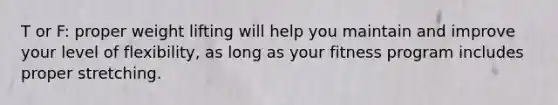 T or F: proper weight lifting will help you maintain and improve your level of flexibility, as long as your fitness program includes proper stretching.