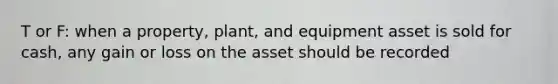 T or F: when a property, plant, and equipment asset is sold for cash, any gain or loss on the asset should be recorded