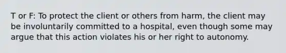 T or F: To protect the client or others from harm, the client may be involuntarily committed to a hospital, even though some may argue that this action violates his or her right to autonomy.