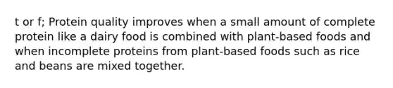 t or f; Protein quality improves when a small amount of complete protein like a dairy food is combined with plant-based foods and when incomplete proteins from plant-based foods such as rice and beans are mixed together.