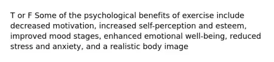 T or F Some of the psychological benefits of exercise include decreased motivation, increased self-perception and esteem, improved mood stages, enhanced emotional well-being, reduced stress and anxiety, and a realistic body image