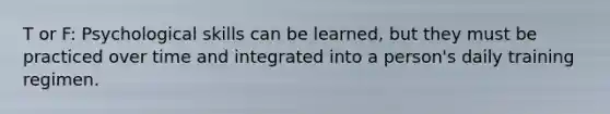 T or F: Psychological skills can be learned, but they must be practiced over time and integrated into a person's daily training regimen.