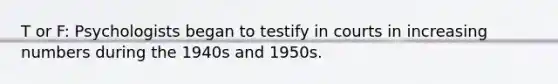 T or F: Psychologists began to testify in courts in increasing numbers during the 1940s and 1950s.