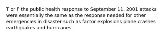 T or F the public health response to September 11, 2001 attacks were essentially the same as the response needed for other emergencies in disaster such as factor explosions plane crashes earthquakes and hurricanes