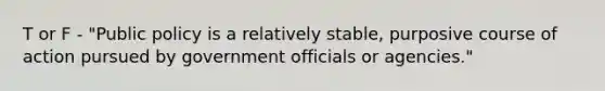 T or F - "Public policy is a relatively stable, purposive course of action pursued by government officials or agencies."