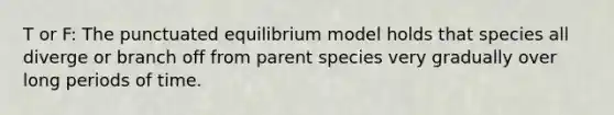 T or F: The punctuated equilibrium model holds that species all diverge or branch off from parent species very gradually over long periods of time.