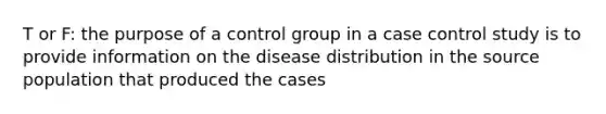 T or F: the purpose of a control group in a case control study is to provide information on the disease distribution in the source population that produced the cases