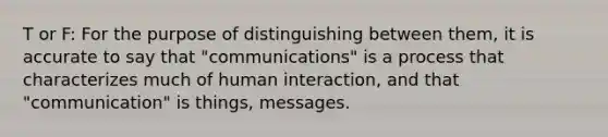 T or F: For the purpose of distinguishing between them, it is accurate to say that "communications" is a process that characterizes much of human interaction, and that "communication" is things, messages.