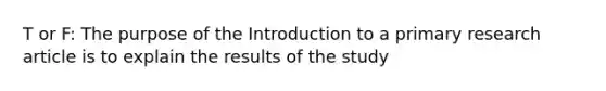 T or F: The purpose of the Introduction to a primary research article is to explain the results of the study