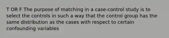 T OR F The purpose of matching in a case-control study is to select the controls in such a way that the control group has the same distribution as the cases with respect to certain confounding variables