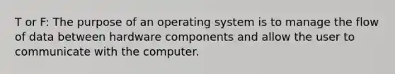 T or F: The purpose of an operating system is to manage the flow of data between hardware components and allow the user to communicate with the computer.