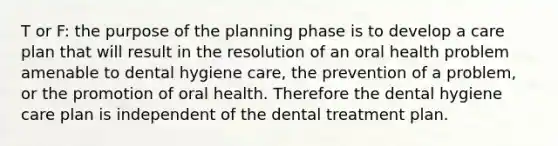 T or F: the purpose of the planning phase is to develop a care plan that will result in the resolution of an oral health problem amenable to dental hygiene care, the prevention of a problem, or the promotion of oral health. Therefore the dental hygiene care plan is independent of the dental treatment plan.