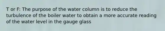 T or F: The purpose of the water column is to reduce the turbulence of the boiler water to obtain a more accurate reading of the water level in the gauge glass