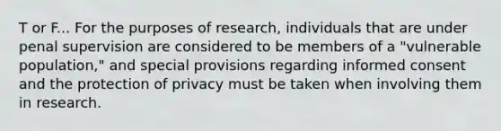 T or F... For the purposes of research, individuals that are under penal supervision are considered to be members of a "vulnerable population," and special provisions regarding informed consent and the protection of privacy must be taken when involving them in research.