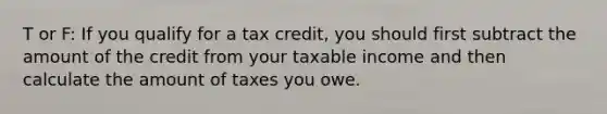 T or F: If you qualify for a tax credit, you should first subtract the amount of the credit from your taxable income and then calculate the amount of taxes you owe.