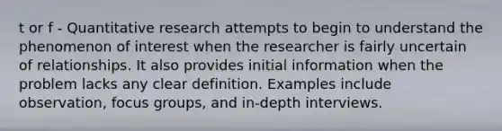 t or f - Quantitative research attempts to begin to understand the phenomenon of interest when the researcher is fairly uncertain of relationships. It also provides initial information when the problem lacks any clear definition. Examples include observation, focus groups, and in-depth interviews.