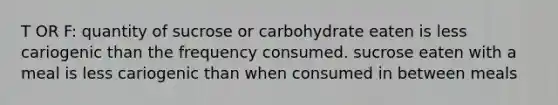 T OR F: quantity of sucrose or carbohydrate eaten is less cariogenic than the frequency consumed. sucrose eaten with a meal is less cariogenic than when consumed in between meals