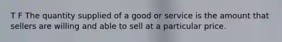 T F The quantity supplied of a good or service is the amount that sellers are willing and able to sell at a particular price.