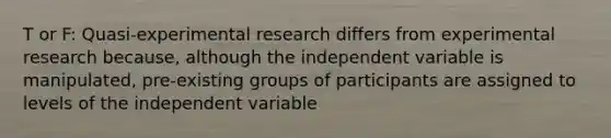 T or F: Quasi-experimental research differs from experimental research because, although the independent variable is manipulated, pre-existing groups of participants are assigned to levels of the independent variable