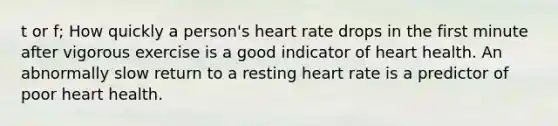 t or f; How quickly a person's heart rate drops in the first minute after vigorous exercise is a good indicator of heart health. An abnormally slow return to a resting heart rate is a predictor of poor heart health.