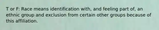 T or F: Race means identification with, and feeling part of, an ethnic group and exclusion from certain other groups because of this affiliation.