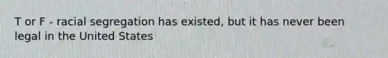 T or F - racial segregation has existed, but it has never been legal in the United States