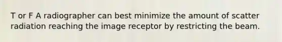 T or F A radiographer can best minimize the amount of scatter radiation reaching the image receptor by restricting the beam.