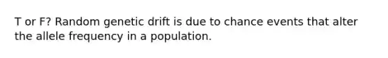 T or F? Random genetic drift is due to chance events that alter the allele frequency in a population.