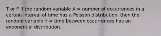 T or F If the random variable X = number of occurrences in a certain interval of time has a Poisson distribution, then the random variable Y = time between occurrences has an exponential distribution.