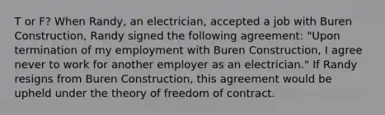 T or F? When Randy, an electrician, accepted a job with Buren Construction, Randy signed the following agreement: "Upon termination of my employment with Buren Construction, I agree never to work for another employer as an electrician." If Randy resigns from Buren Construction, this agreement would be upheld under the theory of freedom of contract.