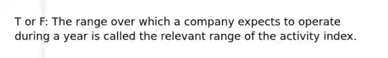 T or F: The range over which a company expects to operate during a year is called the relevant range of the activity index.