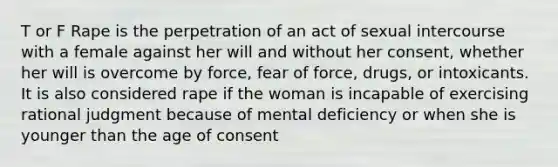 T or F Rape is the perpetration of an act of sexual intercourse with a female against her will and without her consent, whether her will is overcome by force, fear of force, drugs, or intoxicants. It is also considered rape if the woman is incapable of exercising rational judgment because of mental deficiency or when she is younger than the age of consent