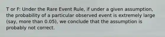 T or F: Under the Rare Event Rule, if under a given assumption, the probability of a particular observed event is extremely large (say, <a href='https://www.questionai.com/knowledge/keWHlEPx42-more-than' class='anchor-knowledge'>more than</a> 0.05), we conclude that the assumption is probably not correct.