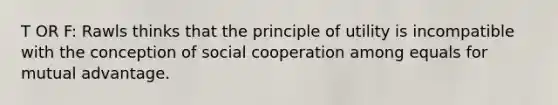 T OR F: Rawls thinks that the principle of utility is incompatible with the conception of social cooperation among equals for mutual advantage.