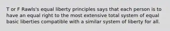 T or F Rawls's equal liberty principles says that each person is to have an equal right to the most extensive total system of equal basic liberties compatible with a similar system of liberty for all.