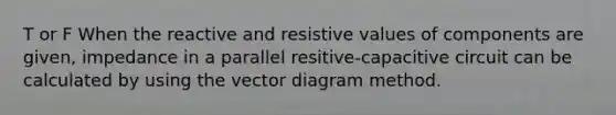 T or F When the reactive and resistive values of components are given, impedance in a parallel resitive-capacitive circuit can be calculated by using the vector diagram method.