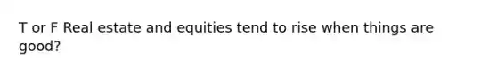 T or F Real estate and equities tend to rise when things are good?