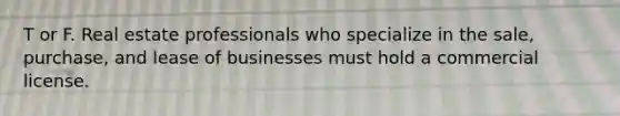 T or F. Real estate professionals who specialize in the sale, purchase, and lease of businesses must hold a commercial license.