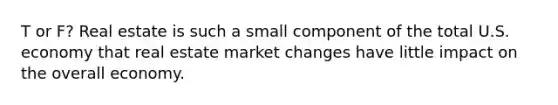 T or F? Real estate is such a small component of the total U.S. economy that real estate market changes have little impact on the overall economy.