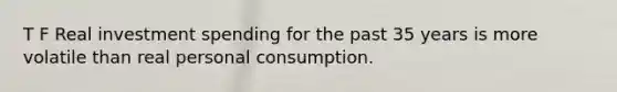 T F Real investment spending for the past 35 years is more volatile than real personal consumption.