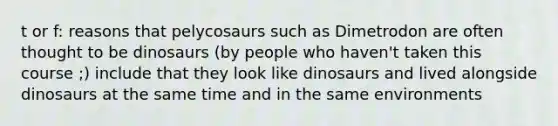 t or f: reasons that pelycosaurs such as Dimetrodon are often thought to be dinosaurs (by people who haven't taken this course ;) include that they look like dinosaurs and lived alongside dinosaurs at the same time and in the same environments