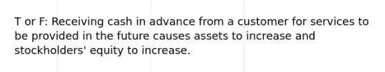 T or F: Receiving cash in advance from a customer for services to be provided in the future causes assets to increase and stockholders' equity to increase.