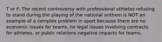 T or F: The recent controversy with professional athletes refusing to stand during the playing of the national anthem is NOT an example of a complex problem in sport because there are no economic issues for teams, no legal issues involving contracts for athletes, or public relations negative impacts for teams.