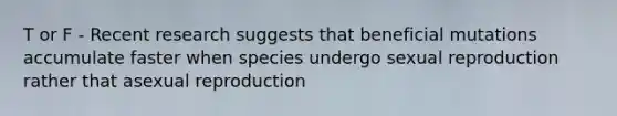 T or F - Recent research suggests that beneficial mutations accumulate faster when species undergo sexual reproduction rather that asexual reproduction